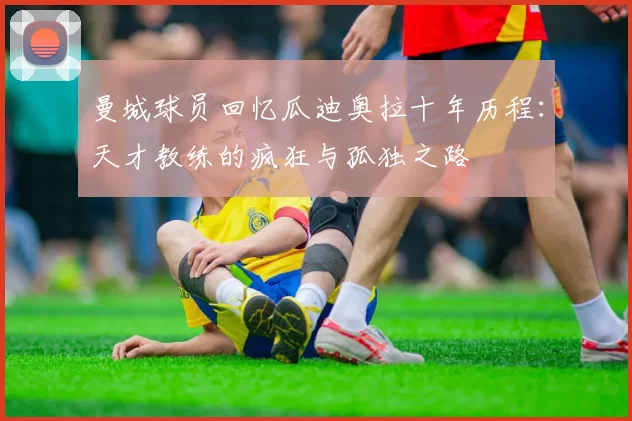曼城球员回忆瓜迪奥拉十年历程：天才教练的疯狂与孤独之路