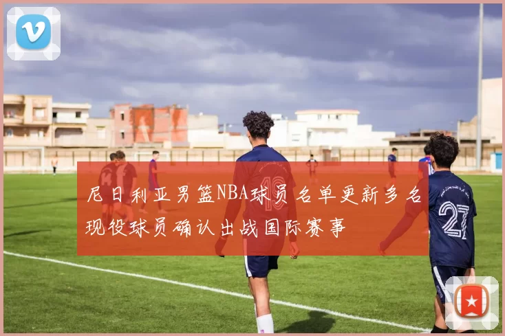 尼日利亚男篮NBA球员名单更新多名现役球员确认出战国际赛事