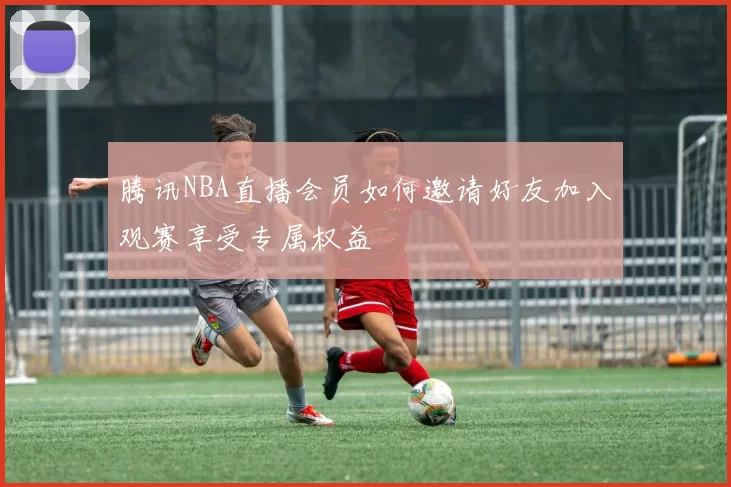 腾讯NBA直播会员如何邀请好友加入观赛享受专属权益