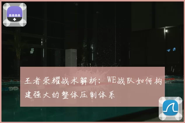 王者荣耀战术解析:WE战队如何构建强大的整体压制体系