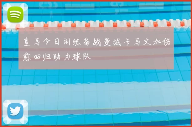 皇马今日训练备战曼城卡马文加伤愈回归助力球队