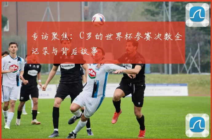 专访聚焦：C罗的世界杯参赛次数全记录与背后故事