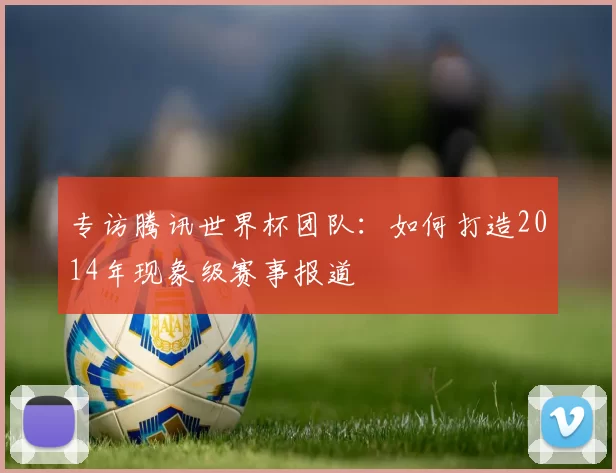 专访腾讯世界杯团队:如何打造2014年现象级赛事报道