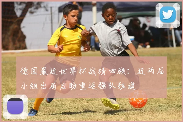 德国最近世界杯战绩回顾：近两届小组出局后盼重返强队轨道
