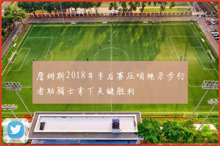 詹姆斯2018年季后赛压哨绝杀步行者助骑士拿下关键胜利