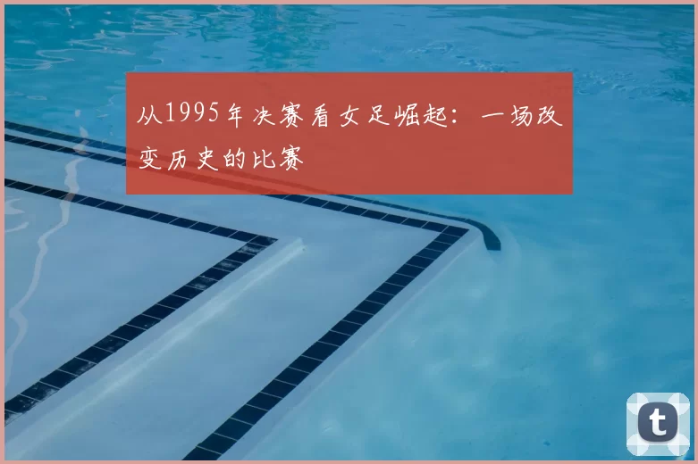 从1995年决赛看女足崛起:一场改变历史的比赛