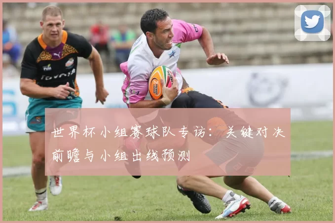 世界杯小组赛球队专访:关键对决前瞻与小组出线预测