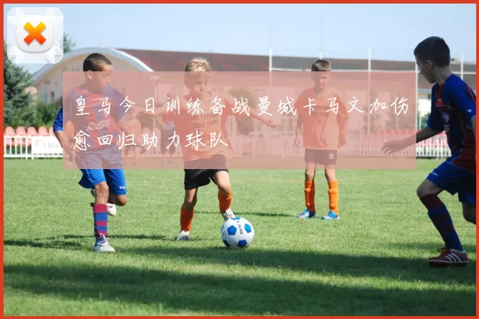 皇马今日训练备战曼城卡马文加伤愈回归助力球队