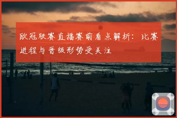 欧冠联赛直播赛前看点解析：比赛进程与晋级形势受关注