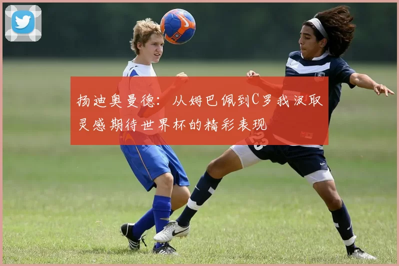 扬迪奥曼德：从姆巴佩到C罗我汲取灵感期待世界杯的精彩表现