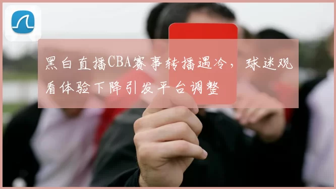 黑白直播CBA赛事转播遇冷，球迷观看体验下降引发平台调整