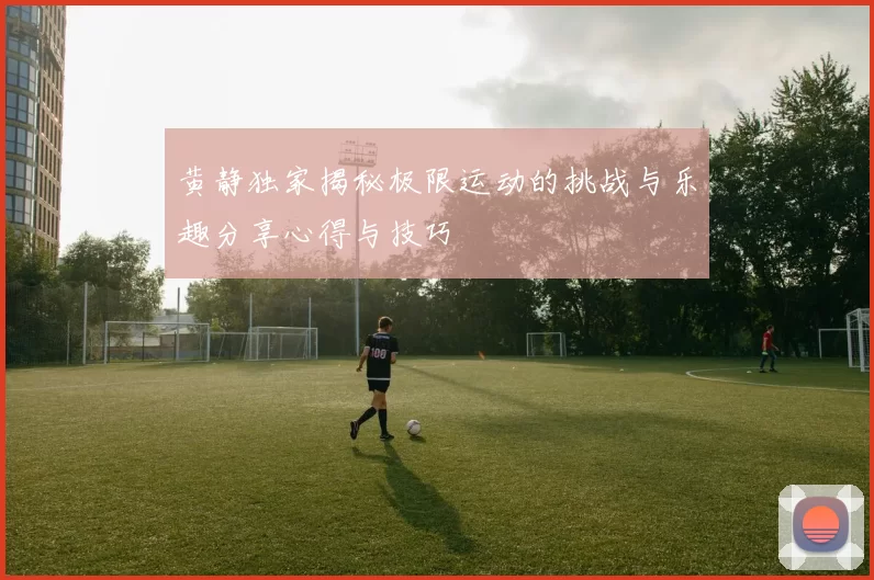黄静独家揭秘极限运动的挑战与乐趣分享心得与技巧