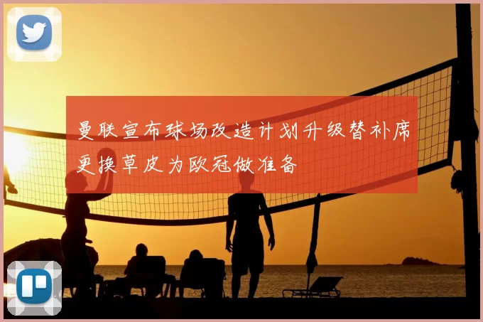 曼联宣布球场改造计划升级替补席更换草皮为欧冠做准备