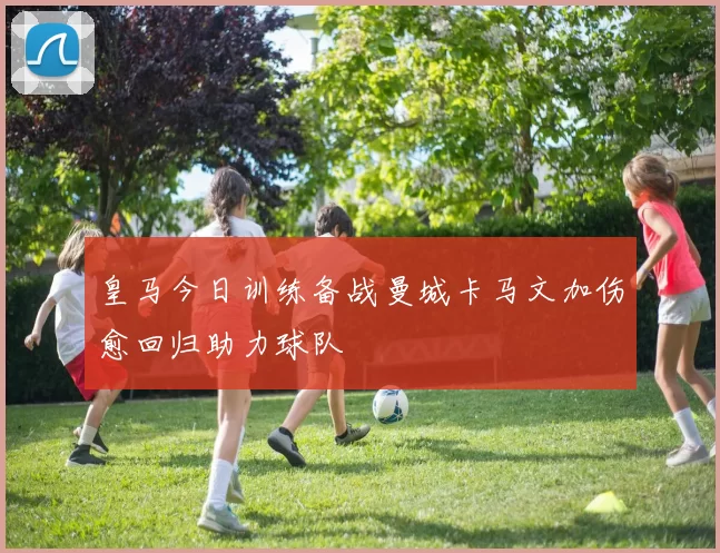 皇马今日训练备战曼城卡马文加伤愈回归助力球队