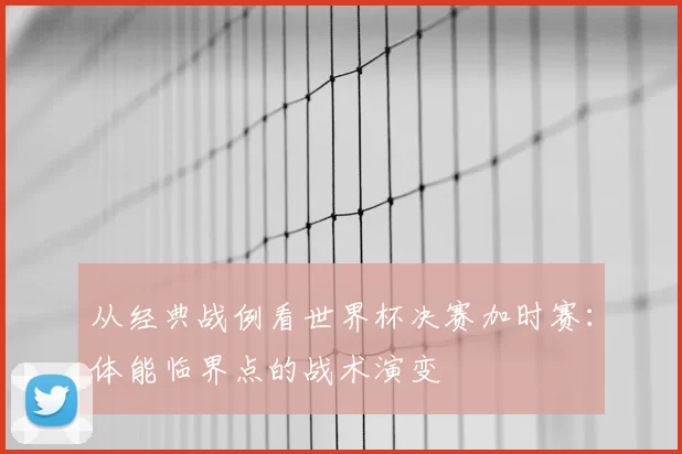 从经典战例看世界杯决赛加时赛:体能临界点的战术演变