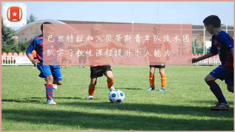 巴尔特拉加入贝蒂斯青年队技术团队实习教练课程提升个人能力