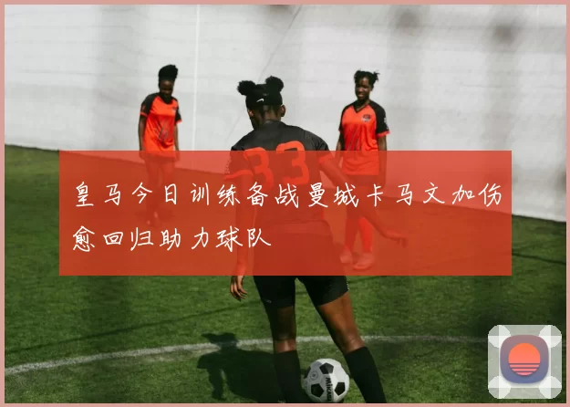 皇马今日训练备战曼城卡马文加伤愈回归助力球队