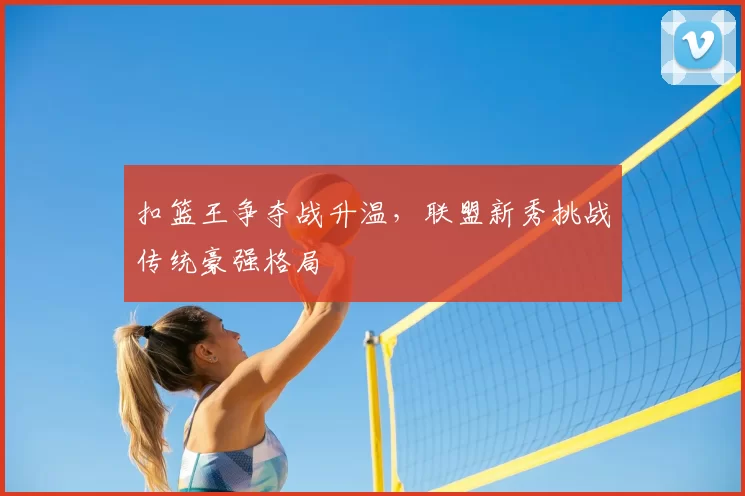 扣篮王争夺战升温，联盟新秀挑战传统豪强格局