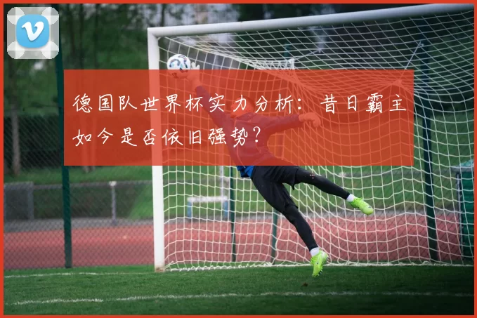 德国队世界杯实力分析:昔日霸主如今是否依旧强势?