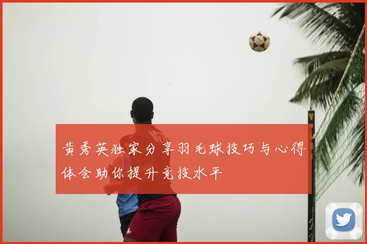 黄秀英独家分享羽毛球技巧与心得体会助你提升竞技水平