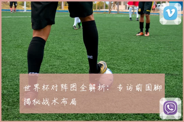 世界杯对阵图全解析:专访前国脚揭秘战术布局