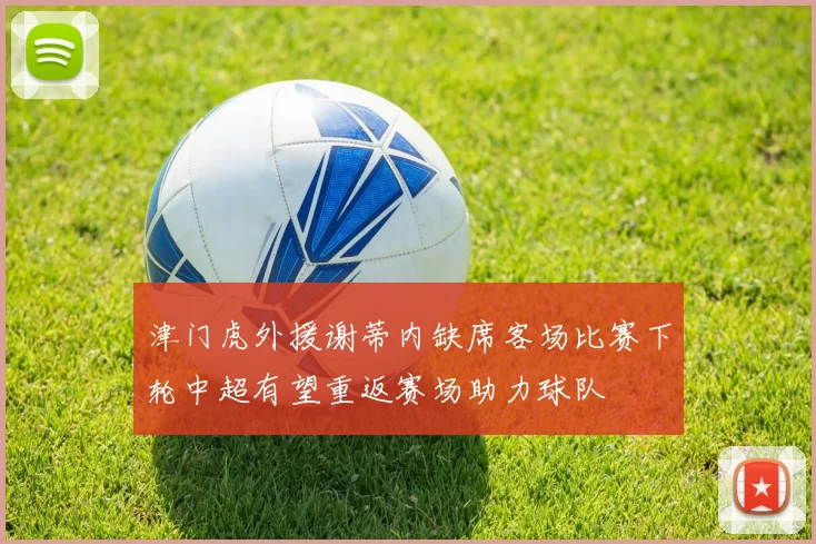 津门虎外援谢蒂内缺席客场比赛下轮中超有望重返赛场助力球队
