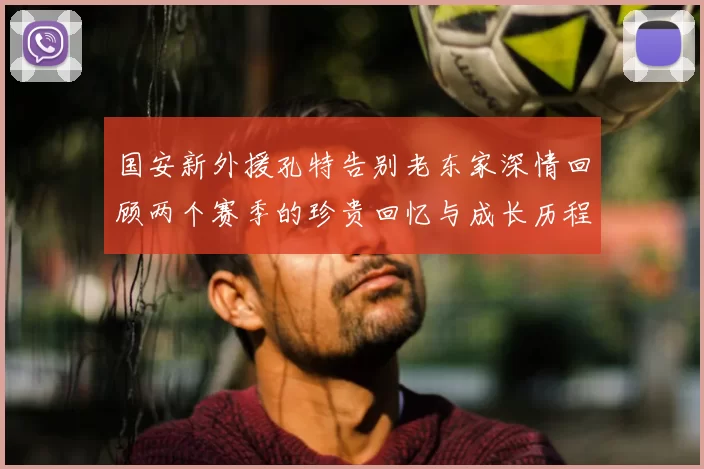 国安新外援孔特告别老东家深情回顾两个赛季的珍贵回忆与成长历程