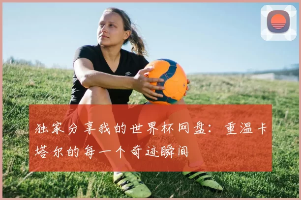 独家分享我的世界杯网盘:重温卡塔尔的每一个奇迹瞬间