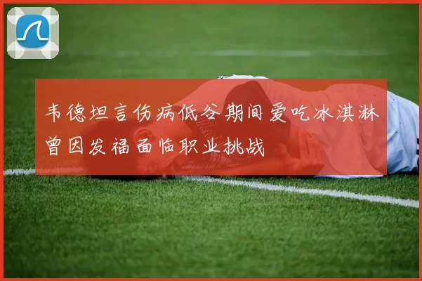 韦德坦言伤病低谷期间爱吃冰淇淋曾因发福面临职业挑战