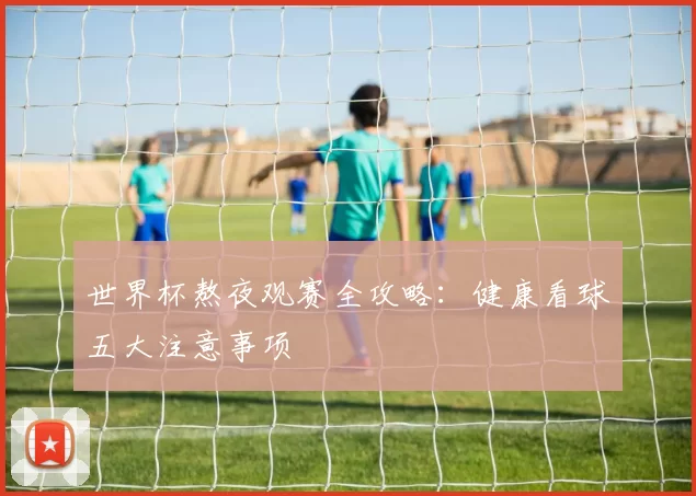 世界杯熬夜观赛全攻略:健康看球五大注意事项