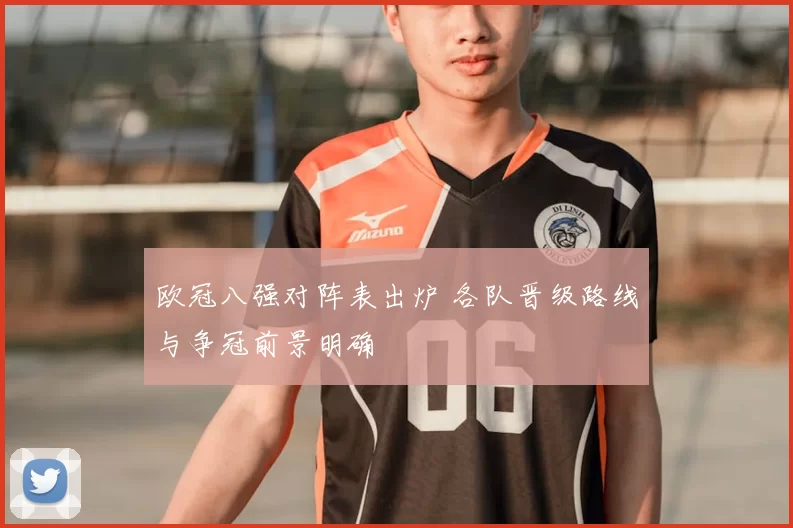 欧冠八强对阵表出炉 各队晋级路线与争冠前景明确