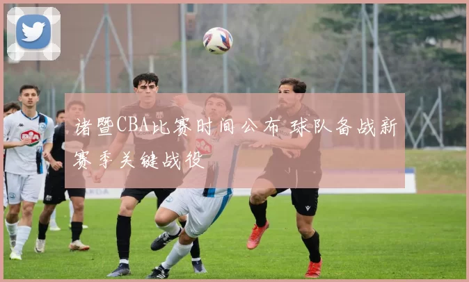 诸暨CBA比赛时间公布 球队备战新赛季关键战役