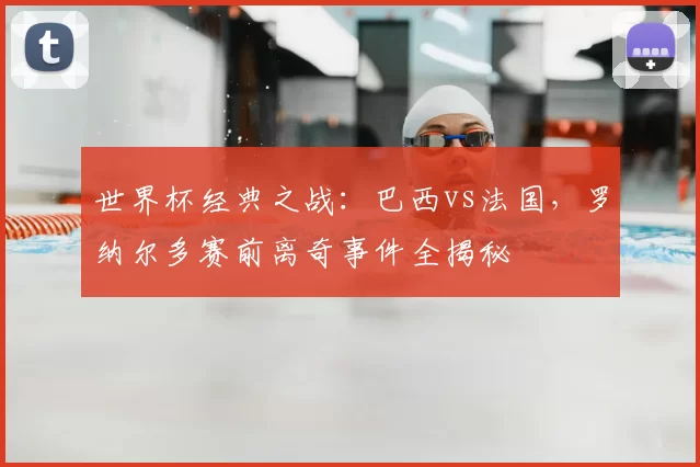 世界杯经典之战:巴西vs法国,罗纳尔多赛前离奇事件全揭秘