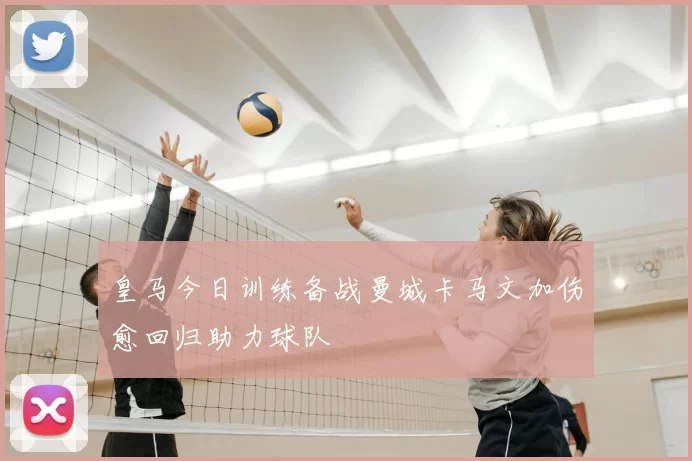 皇马今日训练备战曼城卡马文加伤愈回归助力球队