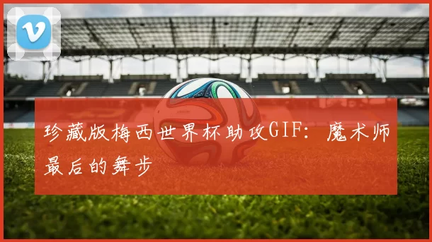 珍藏版梅西世界杯助攻GIF:魔术师最后的舞步
