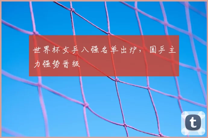 世界杯女乒八强名单出炉,国乒主力强势晋级