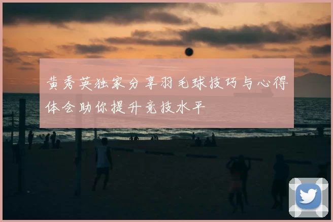 黄秀英独家分享羽毛球技巧与心得体会助你提升竞技水平