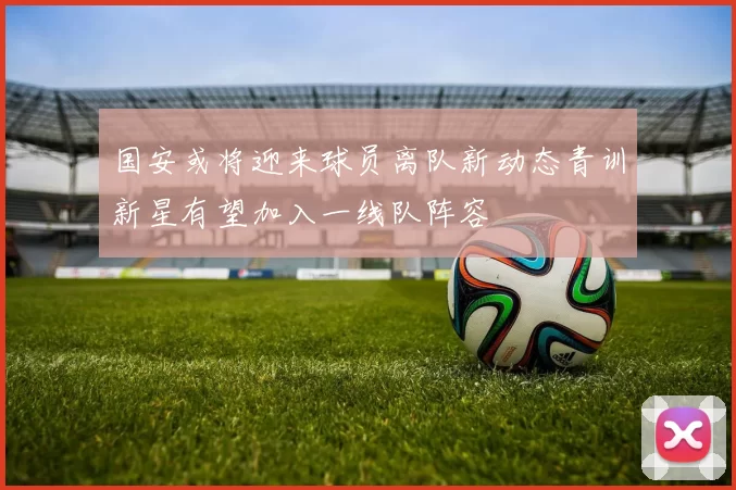 国安或将迎来球员离队新动态青训新星有望加入一线队阵容