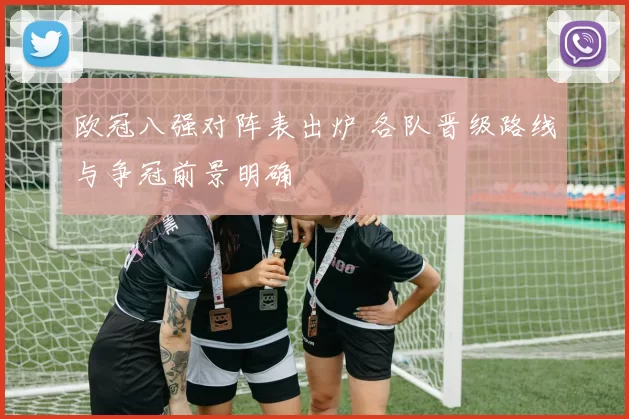 欧冠八强对阵表出炉 各队晋级路线与争冠前景明确