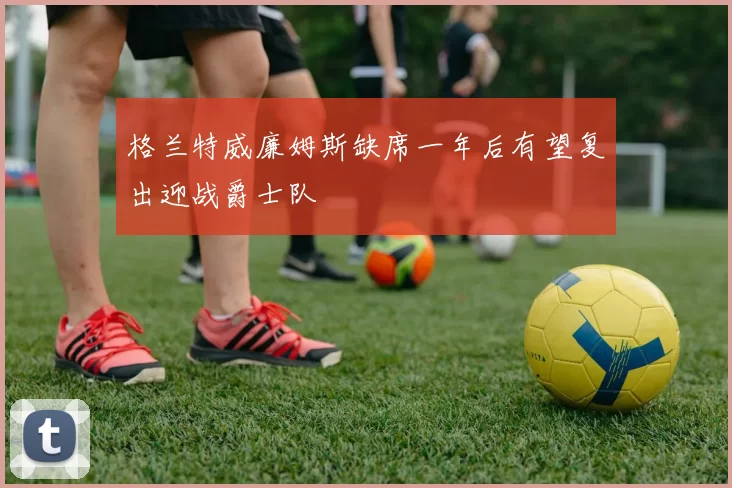 格兰特威廉姆斯缺席一年后有望复出迎战爵士队