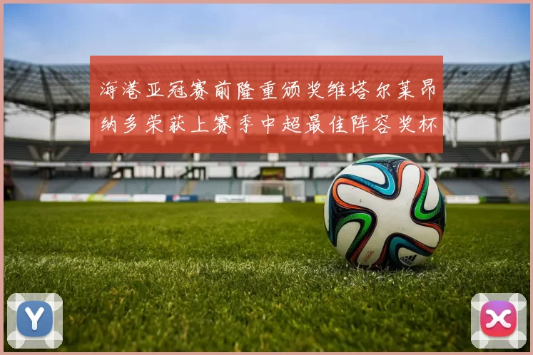 海港亚冠赛前隆重颁奖维塔尔莱昂纳多荣获上赛季中超最佳阵容奖杯