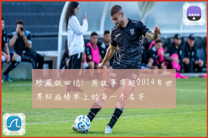 珍藏版回忆:用故事串起2014年世界杯成绩单上的每一个名字