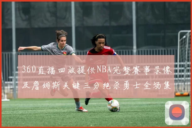 360直播回放提供NBA完整赛事录像及詹姆斯关键三分绝杀勇士全场集锦