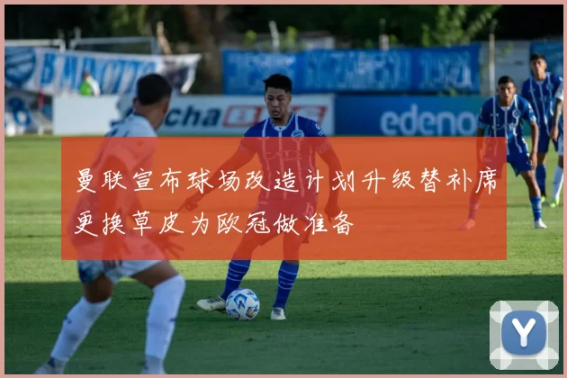 曼联宣布球场改造计划升级替补席更换草皮为欧冠做准备