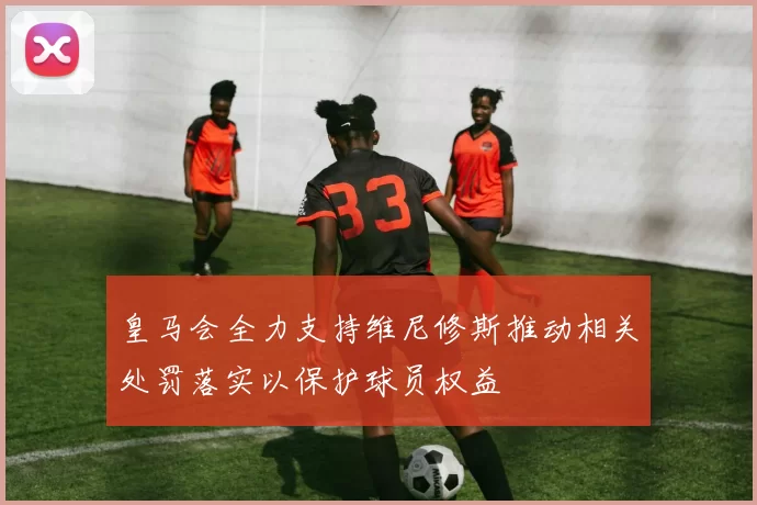 皇马会全力支持维尼修斯推动相关处罚落实以保护球员权益