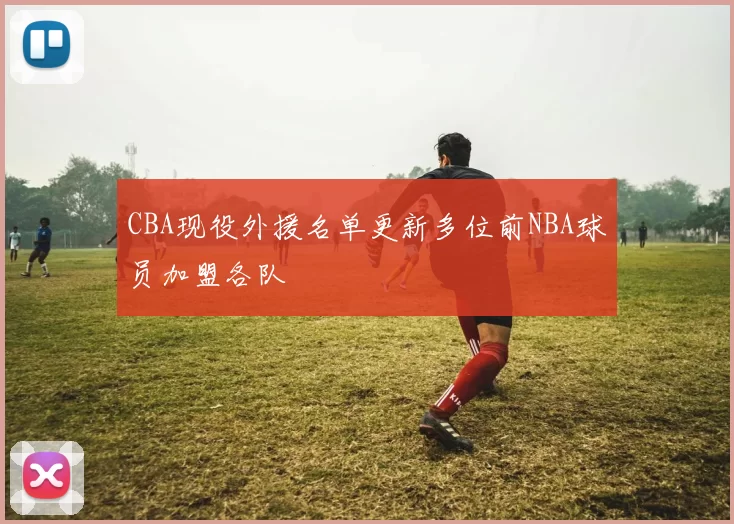CBA现役外援名单更新多位前NBA球员加盟各队