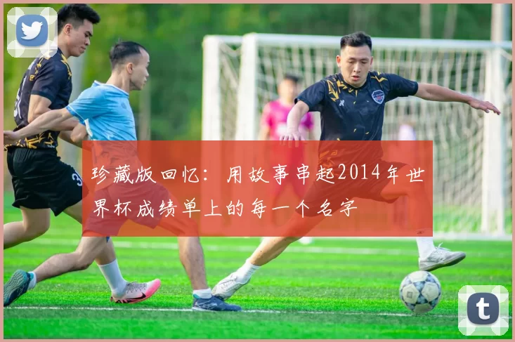 珍藏版回忆:用故事串起2014年世界杯成绩单上的每一个名字