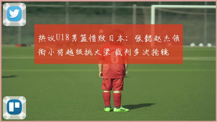 热议U18男篮惜败日本:张懿赵杰领衔小将越级挑大梁 裁判多次抢镜