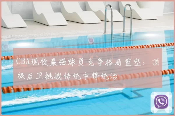 CBA现役最强球员竞争格局重塑，顶级后卫挑战传统中锋统治