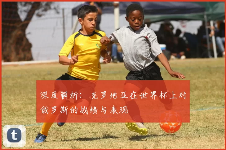 深度解析:克罗地亚在世界杯上对俄罗斯的战绩与表现